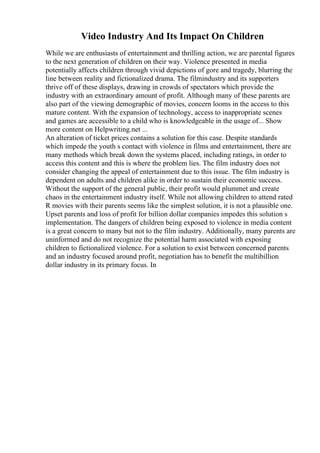 Video Industry And Its Impact On Children
While we are enthusiasts of entertainment and thrilling action, we are parental figures
to the next generation of children on their way. Violence presented in media
potentially affects children through vivid depictions of gore and tragedy, blurring the
line between reality and fictionalized drama. The filmindustry and its supporters
thrive off of these displays, drawing in crowds of spectators which provide the
industry with an extraordinary amount of profit. Although many of these parents are
also part of the viewing demographic of movies, concern looms in the access to this
mature content. With the expansion of technology, access to inappropriate scenes
and games are accessible to a child who is knowledgeable in the usage of... Show
more content on Helpwriting.net ...
An alteration of ticket prices contains a solution for this case. Despite standards
which impede the youth s contact with violence in films and entertainment, there are
many methods which break down the systems placed, including ratings, in order to
access this content and this is where the problem lies. The film industry does not
consider changing the appeal of entertainment due to this issue. The film industry is
dependent on adults and children alike in order to sustain their economic success.
Without the support of the general public, their profit would plummet and create
chaos in the entertainment industry itself. While not allowing children to attend rated
R movies with their parents seems like the simplest solution, it is not a plausible one.
Upset parents and loss of profit for billion dollar companies impedes this solution s
implementation. The dangers of children being exposed to violence in media content
is a great concern to many but not to the film industry. Additionally, many parents are
uninformed and do not recognize the potential harm associated with exposing
children to fictionalized violence. For a solution to exist between concerned parents
and an industry focused around profit, negotiation has to benefit the multibillion
dollar industry in its primary focus. In
 
