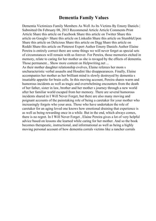 Dementia Family Values
Dementia Victimizes Family Members As Well As Its Victims By Emory Daniels |
Submitted On February 08, 2013 Recommend Article Article Comments Print
Article Share this article on Facebook Share this article on Twitter Share this
article on Google+ Share this article on Linkedin Share this article on StumbleUpon
Share this article on Delicious Share this article on Digg Share this article on
Reddit Share this article on Pinterest Expert Author Emory Daniels Author Elaine
Pereira is entirely correct there are some things we will never forget as special sets
of circumstances will remain with us forever. For Pereira, those memories etched in
memory, relate to caring for her mother as she is ravaged by the effects of dementia.
Those permanent... Show more content on Helpwriting.net ...
As their mother daughter relationship evolves, Elaine referees her mom s
uncharacteristic verbal assaults and Houdini like disappearances. Finally, Elaine
accompanies her mother as her brilliant mind is slowly destroyed by dementia s
insatiable appetite for brain cells. In this moving account, Pereira shares warm and
humorous incidents as well as tragic and overwhelming encounters from the death
of her father, sister in law, brother and her mother s journey through a new world
after her familiar world escaped from her memory. There are several humorous
incidents shared in I Will Never Forget, but there are also many moving and
poignant accounts of the painstaking role of being a caretaker for your mother who
increasingly forgets who your area. Those who have undertaken the role of
caretaker for an aging loved one knows how emotional draining that experience is
as well as being rewarding once in a while. But in the end, which always comes,
there is no regret. In I Will Never Forget , Elaine Pereira gives a lot of very helpful
advice based on lessons she learned while caring for her mother. And so the book
becomes therapeutic, instructional, and informational as well as being a highly
moving personal account of how dementia corrals victims like a rancher corrals
 