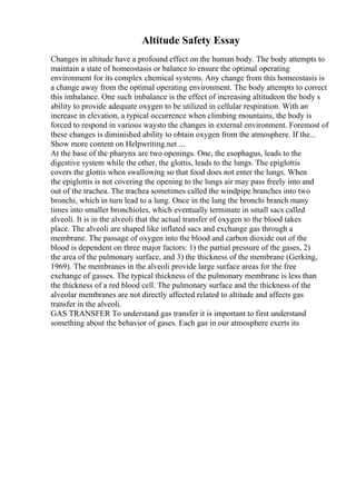 Altitude Safety Essay
Changes in altitude have a profound effect on the human body. The body attempts to
maintain a state of homeostasis or balance to ensure the optimal operating
environment for its complex chemical systems. Any change from this homeostasis is
a change away from the optimal operating environment. The body attempts to correct
this imbalance. One such imbalance is the effect of increasing altitudeon the body s
ability to provide adequate oxygen to be utilized in cellular respiration. With an
increase in elevation, a typical occurrence when climbing mountains, the body is
forced to respond in various waysto the changes in external environment. Foremost of
these changes is diminished ability to obtain oxygen from the atmosphere. If the...
Show more content on Helpwriting.net ...
At the base of the pharynx are two openings. One, the esophagus, leads to the
digestive system while the other, the glottis, leads to the lungs. The epiglottis
covers the glottis when swallowing so that food does not enter the lungs. When
the epiglottis is not covering the opening to the lungs air may pass freely into and
out of the trachea. The trachea sometimes called the windpipe branches into two
bronchi, which in turn lead to a lung. Once in the lung the bronchi branch many
times into smaller bronchioles, which eventually terminate in small sacs called
alveoli. It is in the alveoli that the actual transfer of oxygen to the blood takes
place. The alveoli are shaped like inflated sacs and exchange gas through a
membrane. The passage of oxygen into the blood and carbon dioxide out of the
blood is dependent on three major factors: 1) the partial pressure of the gases, 2)
the area of the pulmonary surface, and 3) the thickness of the membrane (Gerking,
1969). The membranes in the alveoli provide large surface areas for the free
exchange of gasses. The typical thickness of the pulmonary membrane is less than
the thickness of a red blood cell. The pulmonary surface and the thickness of the
alveolar membranes are not directly affected related to altitude and affects gas
transfer in the alveoli.
GAS TRANSFER To understand gas transfer it is important to first understand
something about the behavior of gases. Each gas in our atmosphere exerts its
 