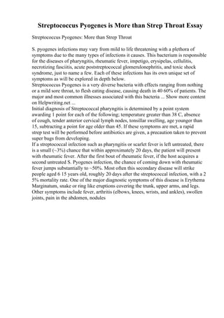Streptococcus Pyogenes is More than Strep Throat Essay
Streptococcus Pyogenes: More than Strep Throat
S. pyogenes infections may vary from mild to life threatening with a plethora of
symptoms due to the many types of infections it causes. This bacterium is responsible
for the diseases of pharyngitis, rheumatic fever, impetigo, erysipelas, cellulitis,
necrotizing fasciitis, acute poststreptococcal glomerulonephritis, and toxic shock
syndrome, just to name a few. Each of these infections has its own unique set of
symptoms as will be explored in depth below.
Streptococcus Pyogenes is a very diverse bacteria with effects ranging from nothing
or a mild sore throat, to flesh eating disease, causing death in 40 60% of patients. The
major and most common illnesses associated with this bacteria ... Show more content
on Helpwriting.net ...
Initial diagnosis of Streptococcal pharyngitis is determined by a point system
awarding 1 point for each of the following; temperature greater than 38 C, absence
of cough, tender anterior cervical lymph nodes, tonsillar swelling, age younger than
15, subtracting a point for age older than 45. If these symptoms are met, a rapid
strep test will be performed before antibiotics are given, a precaution taken to prevent
super bugs from developing.
If a streptococcal infection such as pharyngitis or scarlet fever is left untreated, there
is a small (~3%) chance that within approximately 20 days, the patient will present
with rheumatic fever. After the first bout of rheumatic fever, if the host acquires a
second untreated S. Pyogenes infection, the chance of coming down with rheumatic
fever jumps substantially to ~50%. Most often this secondary disease will strike
people aged 6 15 years old, roughly 20 days after the streptococcal infection, with a 2
5% mortality rate. One of the major diagnostic symptoms of this disease is Erythema
Marginatum, snake or ring like eruptions covering the trunk, upper arms, and legs.
Other symptoms include fever, arthritis (elbows, knees, wrists, and ankles), swollen
joints, pain in the abdomen, nodules
 