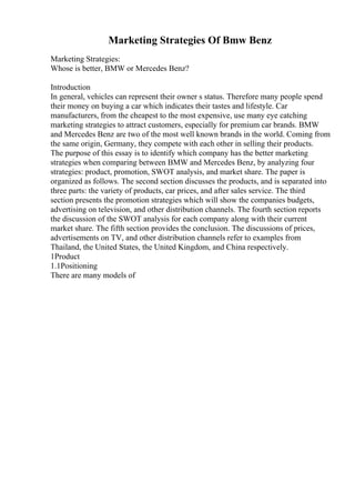 Marketing Strategies Of Bmw Benz
Marketing Strategies:
Whose is better, BMW or Mercedes Benz?
Introduction
In general, vehicles can represent their owner s status. Therefore many people spend
their money on buying a car which indicates their tastes and lifestyle. Car
manufacturers, from the cheapest to the most expensive, use many eye catching
marketing strategies to attract customers, especially for premium car brands. BMW
and Mercedes Benz are two of the most well known brands in the world. Coming from
the same origin, Germany, they compete with each other in selling their products.
The purpose of this essay is to identify which company has the better marketing
strategies when comparing between BMW and Mercedes Benz, by analyzing four
strategies: product, promotion, SWOT analysis, and market share. The paper is
organized as follows. The second section discusses the products, and is separated into
three parts: the variety of products, car prices, and after sales service. The third
section presents the promotion strategies which will show the companies budgets,
advertising on television, and other distribution channels. The fourth section reports
the discussion of the SWOT analysis for each company along with their current
market share. The fifth section provides the conclusion. The discussions of prices,
advertisements on TV, and other distribution channels refer to examples from
Thailand, the United States, the United Kingdom, and China respectively.
1Product
1.1Positioning
There are many models of
 