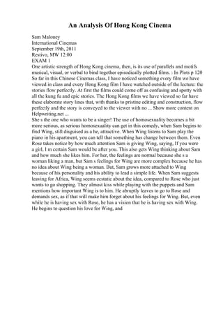 An Analysis Of Hong Kong Cinema
Sam Maloney
International Cinemas
September 19th, 2011
Restivo, MW 12:00
EXAM 1
One artistic strength of Hong Kong cinema, then, is its use of parallels and motifs
musical, visual, or verbal to bind together episodically plotted films. : In Plots p 120
So far in this Chinese Cinemas class, I have noticed something every film we have
viewed in class and every Hong Kong film I have watched outside of the lecture: the
stories flow perfectly. At first the films could come off as confusing and spotty with
all the kung fu and epic stories. The Hong Kong films we have viewed so far have
these elaborate story lines that, with thanks to pristine editing and construction, flow
perfectly and the story is conveyed to the viewer with no ... Show more content on
Helpwriting.net ...
She s the one who wants to be a singer! The use of homosexuality becomes a bit
more serious, as serious homosexuality can get in this comedy, when Sam begins to
find Wing, still disguised as a he, attractive. When Wing listens to Sam play the
piano in his apartment, you can tell that something has change between them. Even
Rose takes notice by how much attention Sam is giving Wing, saying, If you were
a girl, I m certain Sam would be after you. This also gets Wing thinking about Sam
and how much she likes him. For her, the feelings are normal because she s a
woman liking a man, but Sam s feelings for Wing are more complex because he has
no idea about Wing being a woman. But, Sam grows more attached to Wing
because of his personality and his ability to lead a simple life. When Sam suggests
leaving for Africa, Wing seems ecstatic about the idea, compared to Rose who just
wants to go shopping. They almost kiss while playing with the puppets and Sam
mentions how important Wing is to him. He abruptly leaves to go to Rose and
demands sex, as if that will make him forget about his feelings for Wing. But, even
while he is having sex with Rose, he has a vision that he is having sex with Wing.
He begins to question his love for Wing, and
 