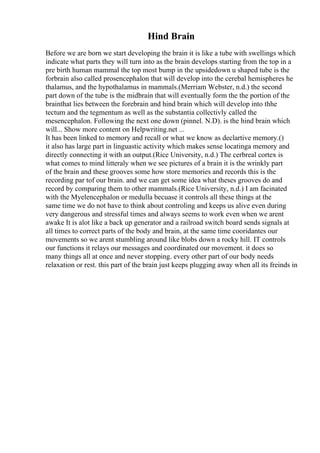 Hind Brain
Before we are born we start developing the brain it is like a tube with swellings which
indicate what parts they will turn into as the brain develops starting from the top in a
pre birth human mammal the top most bump in the upsidedown u shaped tube is the
forbrain also called prosencephalon that will develop into the cerebal hemispheres he
thalamus, and the hypothalamus in mammals.(Merriam Webster, n.d.) the second
part down of the tube is the midbrain that will eventually form the the portion of the
brainthat lies between the forebrain and hind brain which will develop into thhe
tectum and the tegmentum as well as the substantia collectivly called the
mesencephalon. Following the next one down (pinnel. N.D). is the hind brain which
will... Show more content on Helpwriting.net ...
It has been linked to memory and recall or what we know as declartive memory.()
it also has large part in linguastic activity which makes sense locatinga memory and
directly connecting it with an output.(Rice University, n.d.) The cerbreal cortex is
what comes to mind litteraly when we see pictures of a brain it is the wrinkly part
of the brain and these grooves some how store memories and records this is the
recording par tof our brain. and we can get some idea what theses grooves do and
record by comparing them to other mammals.(Rice University, n.d.) I am facinated
with the Myelencephalon or medulla becuase it controls all these things at the
same time we do not have to think about controling and keeps us alive even during
very dangerous and stressful times and always seems to work even when we arent
awake It is alot like a back up generator and a railroad switch board sends signals at
all times to correct parts of the body and brain, at the same time cooridantes our
movements so we arent stumbling around like blobs down a rocky hill. IT controls
our functions it relays our messages and coordinated our movement. it does so
many things all at once and never stopping. every other part of our body needs
relaxation or rest. this part of the brain just keeps plugging away when all its freinds in
 