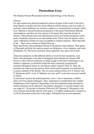 Plasmodium Essay
The Malaria Parasite Plasmodium and the Epidemiology of the Disease
Abstract
For ages malaria has affected mankind in almost all parts of the world. It has left a
deep imprint on people who have been affected with the disease, and even today in
countries where epidemics are common, malaria is a constant threat to people s daily
lives. Malaria is caused by protozoan parasites of the genus Plasmodium (phylum
Apicomplexa), and there are four species in the genus that cause the disease in
humans. Their primary hosts and transmission vectors are female mosquitoes of the
genus Anopheles; humans act as intermediate hosts. Places near the equator with a
warm, subtropical climate are most susceptible to malaria endemics. More than half
of the ... Show more content on Helpwriting.net ...
More specifically, these pathogens belong to the phylum Apicomplexa. Their genus
is Plasmodia and their four species names are falciparum, vivax, malariae, and ovale
(Wikipedia 19). The fevers caused by these organisms vary quite a bit in their
1
clinical presentations so that different labels evolved for their symptoms, even
before microbiologists were able to distinguish them definitively around 1900.
However, their clinical syndromes overlap enough so that their relationship to one
another is apparent, a correlation which has been commonly recognized by
scientists throughout history as one disease called ?malaria? (Day 5). Thus, the
historian can make accurate guesses about which malaria parasite was dominant in
a certain outbreak of the disease. The two most common forms in U.S. history were
P. falciparum and P. vivax. P. Malariae was rare, and P. ovale does not occur outside
of Africa.
As discussed, because the malaria parasite is not a virus or bacterium, it differs
quite a bit from regular pathogens. Thus, explanation is needed about the complex
morphology of this organism. Depending on the developmental stage and species,
malaria parasites can be spherical, ring shaped, elongated, or crescent shaped, and
can range of 1 20 microns in diameter (Desowitz 89). Because P. falciparum is the
most common and deadly species in the genus, it is highly emphasized in research as
it will be discussed exclusively in this paper. Falciparum has several important
 