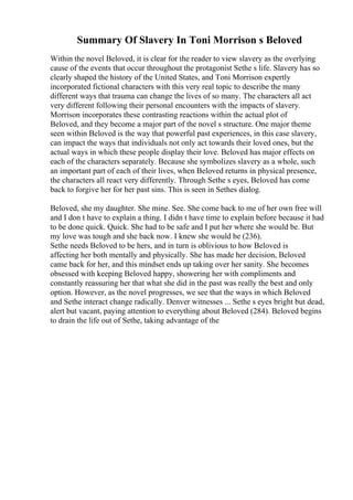Summary Of Slavery In Toni Morrison s Beloved
Within the novel Beloved, it is clear for the reader to view slavery as the overlying
cause of the events that occur throughout the protagonist Sethe s life. Slavery has so
clearly shaped the history of the United States, and Toni Morrison expertly
incorporated fictional characters with this very real topic to describe the many
different ways that trauma can change the lives of so many. The characters all act
very different following their personal encounters with the impacts of slavery.
Morrison incorporates these contrasting reactions within the actual plot of
Beloved, and they become a major part of the novel s structure. One major theme
seen within Beloved is the way that powerful past experiences, in this case slavery,
can impact the ways that individuals not only act towards their loved ones, but the
actual ways in which these people display their love. Beloved has major effects on
each of the characters separately. Because she symbolizes slavery as a whole, such
an important part of each of their lives, when Beloved returns in physical presence,
the characters all react very differently. Through Sethe s eyes, Beloved has come
back to forgive her for her past sins. This is seen in Sethes dialog.
Beloved, she my daughter. She mine. See. She come back to me of her own free will
and I don t have to explain a thing. I didn t have time to explain before because it had
to be done quick. Quick. She had to be safe and I put her where she would be. But
my love was tough and she back now. I knew she would be (236).
Sethe needs Beloved to be hers, and in turn is oblivious to how Beloved is
affecting her both mentally and physically. She has made her decision, Beloved
came back for her, and this mindset ends up taking over her sanity. She becomes
obsessed with keeping Beloved happy, showering her with compliments and
constantly reassuring her that what she did in the past was really the best and only
option. However, as the novel progresses, we see that the ways in which Beloved
and Sethe interact change radically. Denver witnesses ... Sethe s eyes bright but dead,
alert but vacant, paying attention to everything about Beloved (284). Beloved begins
to drain the life out of Sethe, taking advantage of the
 