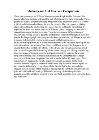 Shakespeare And Emerson Comparison
These two poems are by William Shakespeare and Ralph Waldo Emerson. The
poems talk about the idea of friendship and what it means to them separately. These
poems are kind of different in nature. One poem talks about how great it is to have
a friend and that friend will care for you for eternity. The other poem is talking
about a friend that he has lost and this makes him so sad that he cannot take it
anymore. In these two poems they use a different type of imagery in them and it
makes them unique in their own way. These two works use different types of
imagery and writing styles to describe the theme of friendship throughout these two
poems. In this paragraph I am going to talk about the summary of this poem and what
it means. In Friendship ... Show more content on Helpwriting.net ...
In the Friendship Sonnet by William Shakespeare he talks about the hardship he has
with a friend and that a loss of that friend could hurt so much. In this poem he is
saying that he has wasted a lot of time with a friend and he feels depressed about
that. In the first quatrain he is talking about a man sweetly and silently reminiscing
the experiences of the past. Also, he is experiencing fierce pain for the wasted
time and is hurting a lot. In the second quatrain of the sonnet the pain is much
more as he thinks about the people that will never be in his life ever again. This
makes him cry because the pain he experiences is relived again. In the third
quatrain the debt of pain is reopened and he must pay the entire amount again. In
this poem he is basically crying about all the friends that he has lost and this
saddens him. In the end of the poem it is saying that if I just think about you all my
pain will end and I will be okay. This is the meaning of friendship because
everything will be alright in your life if you just think about the good times you have
had with your
 