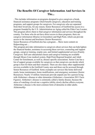 The Benefits Of Caregiver Information And Services In
The...
. This includes information on programs designed to give caregivers a break,
financial assistance programs which benefit caregivers, education and training
programs, and support groups for caregivers. For caregivers who are separated
from their loved one, for any reason, Senior Resources of Guilford has access to a
program founded by the U.S. Administration on Aging called the Elder Care Locator.
This program allows them to find caregiver information and services throughout the
country. For those who do not have direct access to these programs, there are
caregiver information libraries in Greensboro and High Point, which can provide
access to the internet and brochures (Senior Resources).
Senior Resources of Guilford also has a program ... Show more content on
Helpwriting.net ...
This program provides information to caregivers about services that can help lighten
the financial burden, assistance in accessing those services, counseling and support
groups, caregiver training, respite care, and limited supplemental services (Family
Caregiver). Self care educational classes and caregiver training are available
through Moses Cone medical system, High Point Regional hospital, and Adult
Center for Enrichment, as well as, disease specific associations. Senior Line has a
list of support groups available for caregivers so that caregivers can decide which
group is best for them and their situation. There are also many other supplemental
services available in the Guilford County area and those can be accessed through
Senior Resources of Guilford. Some examples are services like home delivered
meals, home maintenance, home modifications, and emergency assistance (Senior
Resources). Nearly 15 million Americans provide unpaid care for a person living
with Alzheimer s disease or other dementias (Alzheimer s Association 2011 Facts
Figures). Alzheimer s disease is commonly called a family disease, because the
stress of watching a loved one s cognitive ability slowly decline affects everyone.
Alzheimer s disease is the most common form of dementia in older adults.
AlzheimerКјs
 