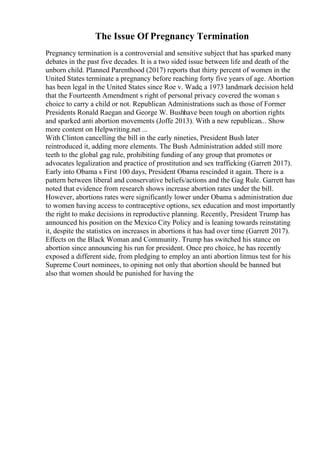 The Issue Of Pregnancy Termination
Pregnancy termination is a controversial and sensitive subject that has sparked many
debates in the past five decades. It is a two sided issue between life and death of the
unborn child. Planned Parenthood (2017) reports that thirty percent of women in the
United States terminate a pregnancy before reaching forty five years of age. Abortion
has been legal in the United States since Roe v. Wade, a 1973 landmark decision held
that the Fourteenth Amendment s right of personal privacy covered the woman s
choice to carry a child or not. Republican Administrations such as those of Former
Presidents Ronald Raegan and George W. Bushhave been tough on abortion rights
and sparked anti abortion movements (Joffe 2013). With a new republican... Show
more content on Helpwriting.net ...
With Clinton cancelling the bill in the early nineties, President Bush later
reintroduced it, adding more elements. The Bush Administration added still more
teeth to the global gag rule, prohibiting funding of any group that promotes or
advocates legalization and practice of prostitution and sex trafficking (Garrett 2017).
Early into Obama s First 100 days, President Obama rescinded it again. There is a
pattern between liberal and conservative beliefs/actions and the Gag Rule. Garrett has
noted that evidence from research shows increase abortion rates under the bill.
However, abortions rates were significantly lower under Obama s administration due
to women having access to contraceptive options, sex education and most importantly
the right to make decisions in reproductive planning. Recently, President Trump has
announced his position on the Mexico City Policy and is leaning towards reinstating
it, despite the statistics on increases in abortions it has had over time (Garrett 2017).
Effects on the Black Woman and Community. Trump has switched his stance on
abortion since announcing his run for president. Once pro choice, he has recently
exposed a different side, from pledging to employ an anti abortion litmus test for his
Supreme Court nominees, to opining not only that abortion should be banned but
also that women should be punished for having the
 