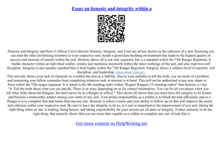 Essay on honesty and integrity within a
Honesty and Integrity and How it Affects Unit Cohesion Honesty, Integrity, and Trust are all key factors in the cohesion of a unit. Knowing you
can trust the other preforming members in your respective unit, builds a good team building environment that leads to the highest quality of
success and increase of morale within the unit. Honesty above all is not only expected, but is a standard within the 75th Ranger Regiment, It
builds character within an individual soldier, creates and maintains teamwork within the inner workings of the unit, and also improves self
discipline. Integrity is also another standard that is held highly within the 75th Ranger Regiment. Integrity shows a soldiers level of maturity, self
discipline, and leadership...show more content...
This not only shows your lack of character as a soldier but also as a liability. Due to your inability to tell the truth, you are more of a problem
and restraining your fellow comrades from completing whatever task or mission is at hand. This will not be authorized in any way shape or
from within the 75th ranger regiment. It is stated in the 4th standing order within "Rogers' Rangers 19 standing orders" that honesty is vital.
"4. Tell the truth about what you see and do. There is an army depending on us for correct information. You can lie all you please when you
tell other folks about the Rangers, but don't never lie to a Ranger or officer." This shows all shows that you must have the integrity to be honest
and become a trustworthy soldier among your ranks in any unit. Your prime responsibility as a soldier is to finish the task efficiently and as a
Ranger it is to complete that task better than anyone else. Honesty is where it starts and your ability to follow up on that will improve the moral
and cohesion within your respective unit. Be sure to have the integrity to do so, it is just as important to the improvement of you unit. Doing the
right thing when no one is looking, being honest, and taking responsibility for your actions are all parts of integrity. It takes maturity to do the
right thing, that maturity shows that you are more than capable as a soldier to complete any sort of task that is
Get more content on HelpWriting.net
 