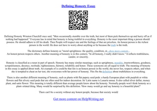 Defining Honesty Essay
Defining Honesty Winston Churchill once said, "Men occasionally stumble over the truth, but most of them pick themselves up and hurry off as if
nothing had happened." Everyone has in mind that honesty is being truthful in everything. Honesty is the most important thing a person should
possess. He should adhere to till his death. Then People will respect one and the feelings of that are priceless. An honest person is the richest
person in the world. He does not have to worry about anything or lie because the truth is the truth.
The dictionary defines honesty as "moral uprightness: the quality, condition, or...show more content...
An honest person respects others. Another meaning of honesty is in this context, "In all honesty, I really didn't know." It reflects truthfulness,
candor, or sincerity.
Honesty is classified as a noun in part of speech. Honesty has many similar meanings; such as uprightness, morality, trustworthiness, goodness,
scrupulousness, decency, rectitude, righteousness, fairness, reliability and honor. These synonyms are all equal to truth. The meaning of honesty
in this essay is applied about truth. An example of is could be that Jen is an honest person in the world, she never lies, respects others, and when
she is tempted to cheat on her test, she overcomes with her power of honesty. This fits thedefinition about truthfulness in everything.
There is also another different meaning of honesty, such as plants with flat papery seed pods: a hardy European plant with purplish or white
flowers and flat silvery seed pods that are often used for indoor decoration. Its' Latin name is Lunaria annua. It also called silver dollar, money
plant, and satin flower. This meaning is totally different than average people know about the honesty. Normally people won't think honesty as a
plant–related thing. Many would be surprised by this definition. 'How many would go and say honesty is a beautiful plant?'
There can't be a society without any honest people, because that society would
Get more content on HelpWriting.net
 