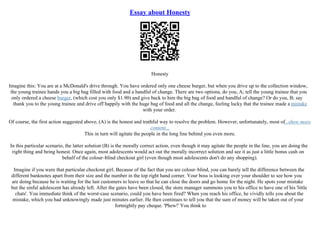 Essay about Honesty
Honesty
Imagine this: You are at a McDonald's drive through. You have ordered only one cheese burger, but when you drive up to the collection window,
the young trainee hands you a big bag filled with food and a handful of change. There are two options, do you, A; tell the young trainee that you
only ordered a cheese burger, (which cost you only $1.90) and give back to him the big bag of food and handful of change? Or do you, B; say
thank you to the young trainee and drive off happily with the huge bag of food and all the change, feeling lucky that the trainee made a mistake
with your order.
Of course, the first action suggested above, (A) is the honest and truthful way to resolve the problem. However, unfortunately, most of...show more
content...
This in turn will agitate the people in the long line behind you even more.
In this particular scenario, the latter solution (B) is the morally correct action, even though it may agitate the people in the line, you are doing the
right thing and being honest. Once again, most adolescents would act out the morally incorrect solution and see it as just a little bonus cash on
behalf of the colour–blind checkout girl (even though most adolescents don't do any shopping).
Imagine if you were that particular checkout girl. Because of the fact that you are colour–blind, you can barely tell the difference between the
different banknotes apart from their size and the number in the top right hand corner. Your boss is looking over your shoulder to see how you
are doing because he is waiting for the last customers to leave so that he can close the doors and go home for the night. He spots your mistake
but the sinful adolescent has already left. After the gates have been closed, the store manager summons you to his office to have one of his 'little
chats'. You immediate think of the worst–case scenario, could you have been fired? When you reach his office, he vividly tells you about the
mistake, which you had unknowingly made just minutes earlier. He then continues to tell you that the sum of money will be taken out of your
fortnightly pay cheque. 'Phew!' You think to
 