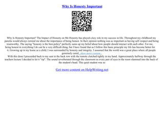 Why Is Honesty Important
Why Is Honesty Important? The Impact of Honesty on Me Honesty has played a key role in my success in life. Throughout my childhood my
parents would always remind me about the importance of being honest. In their opinion nothing was as important as having self–respect and being
trustworthy. The saying "honesty is the best policy" perfectly sums up my belief about how people should interact with each other. For me,
being honest in everything I do can be a very difficult thing, but I have found that as I follow this basic principle my life has become better for
it. Growing up in my home as a child, I was surrounded by honesty and integrity. I assumed that the world was a great place where all people
genuinely cared...show more content...
With this done I proceeded back to my seat in the back row with the remote clutched tightly in my hand. Approximately halfway through the
teachers lecture I decided to let it "rip". The sound reverberated through the classroom as every pair of eyes in the room slammed into the back of
the student's head. This quiet student was so
Get more content on HelpWriting.net
 