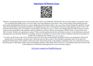 Importance Of Honesty Essay
Honesty is an important thing and one of my personal rules. That is why I think that "AGUWAYS" has no serious impact in my point of views.
For me talking about global issues is not a new thing, I have been talking for years about it. But in some stuff have been learning from the
conversations that happened in the past two classes. Respecting and listening to others is one thing I have learned. Despite the superficial of some
ideas and the blindness of analyzing the problems and finding the main issue. I learnt patience and tried to understand their point of views. The
good ones and the absurd ones. An example of a good subject is the lack of education; I have never thought about that subject and never tried to
connect to the real problem of the meantime which is Capitalism as I believe. How it can be and how it effects? How is it a part of the issue?
Why it is there? And how the capitalists are using it? Those were the question that till now still without an answer. In the other hand, some point
and arguments were absolutely absurd for an example, terrorism. Some think it is a just an effect of lack of education and terrorists generally are
people with no education, but I should...show more content...
As I said to my BAT also to the CAT if you want to get rid of a tree don't cut the branches and think it is done, you should pull it off from the
ground with its roots branches will grow after a while and what you did is useless. I have decided to participate and to do my hard to try
opening the blocked doors of the students' minds and to show them the big picture of the problem. I attended to start a new club in the university
discussing topics in philosophy, politics and social challenges and that is idea I thank AGU WAYS for it. The problems discussed in the class and
in the reading are not that much interesting because of some comment I going to
Get more content on HelpWriting.net
 