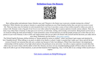 Definition Essay On Honesty
Best–selling author and podcaster James Altucher once said "Honesty is the fastest way to prevent a mistake turning into a failure"
(Altucher). What Altucher was saying is, honesty is a great help in pulling you out of bad situations before they can turn even worse in your
life. There are many ways for honesty to work out positively in our lives, it can show a sense of trust within yourself or others you come in
contact with. Honesty is also a big part of our lives in our wider culture by being able to express opinions towards various subjects. There are
many ways where there is honesty in what goes on in our lives, in television, writing, and everyday conversations. Being honest can be seen as
an award for telling the truth and not hiding it. It also promoted a sense of trust between you and the people around you to show that you are a
person of your word. Honesty is also to show self–improvement, that you are able to be honest with yourself and the decisions you make and on
up to them. Dishonesty can also lead to...show more content...
The Oxford English Dictionary defines honesty as "honour gained by action or conduct", when I am honest I gain respect and attention by
how I handled myself. When talking to my peers or adults in my family or school, I make it essential that I make sure I show and tell the real
version of myself, not someone that only acts a certain way because of who I am talking to. When I have been honest I developed great
relationships with the teachers of my high school and now the professors at my university. I am able to express opinions towards them that
others may not want to share with the adults in their life. Honesty can leave out any misunderstandings people will have about me and it will
help me be able to get out of bad situations, or prevent bad situations from happening. Also, I will be able to see a change within myself once I
express
Get more content on HelpWriting.net
 