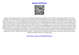 Honesty Of Honesty
Honesty implies being consistent with ourselves and being straightforward, upright, and not too bad in our dealings with others. Our direct
represents us, more than words ever could. It turns into the reason for both notoriety and sense of pride. Creating respectability requires inside
trustworthiness, since we can't be straightforward with others unless we are straightforward with ourselves. Individuals of trustworthiness can be
relied on to support what it is correct, regardless of the possibility that it is implies getting that individual stuck in an unfortunate situation, and to
make the wisest decision notwithstanding when there is nobody around to see. Ordinarily in my life I have had honesty issues. Trustworthiness
enables other individuals to believe us since they realize that we esteem our responsibilities and try to live by them. When you don't demonstrate
honesty sometimes, it can make that individual not believe you and can hurt your relationship. Trustworthiness, the antonym is deceptive nature
and the equivalent word is respect. Trustworthiness is a rule through which a man can procure regard and respect. Regard and respect from others
helps construct enduring individual and business connections, which prompts long haul achievement. To start with we should characterize
respectability which is making the best decision reliably. That implies that we should do the legitimately and ethically adjust thing inevitably.
Because something is hard or you simply figure
Get more content on HelpWriting.net
 