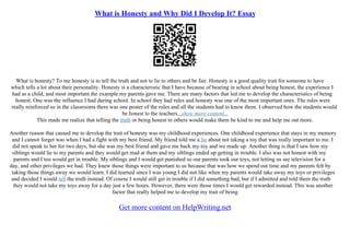 What is Honesty and Why Did I Develop It? Essay
What is honesty? To me honesty is to tell the truth and not to lie to others and be fair. Honesty is a good quality trait for someone to have
which tells a lot about their personality. Honesty is a characteristic that I have because of hearing in school about being honest, the experience I
had as a child, and most important the example my parents gave me. There are many factors that led me to develop the characteristics of being
honest. One was the influence I had during school. In school they had rules and honesty was one of the most important ones. The rules were
really reinforced so in the classrooms there was one poster of the rules and all the students had to know them. I observed how the students would
be honest to the teachers...show more content...
This made me realize that telling the truth or being honest to others would make them be kind to me and help me out more.
Another reason that caused me to develop the trait of honesty was my childhood experiences. One childhood experience that stays in my memory
and I cannot forget was when I had a fight with my best friend. My friend told me a lie about not taking a toy that was really important to me. I
did not speak to her for two days, but she was my best friend and gave me back my toy and we made up. Another thing is that I saw how my
siblings would lie to my parents and they would get mad at them and my siblings ended up getting in trouble. I also was not honest with my
parents and I too would get in trouble. My siblings and I would get punished so our parents took our toys, not letting us see television for a
day, and other privileges we had. They knew those things were important to us because that was how we spend out time and my parents felt by
taking those things away we would learn. I did learned since I was young I did not like when my parents would take away my toys or privileges
and decided I would tell the truth instead. Of course I would still get in trouble if I did something bad, but if I admitted and told them the truth
they would not take my toys away for a day just a few hours. However, there were those times I would get rewarded instead. This was another
factor that really helped me to develop my trait of being
Get more content on HelpWriting.net
 