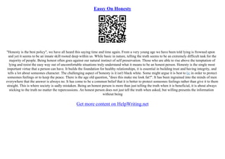 Eassy On Honesty
"Honesty is the best policy", we have all heard this saying time and time again. From a very young age we have been told lying is frowned upon
and yet it seems to be an innate skill rooted deep within us. While basic in nature, telling the truth seems to be an extremely difficult task for the
majority of people. Being honest often goes against our natural instinct of self preservation. Those who are able to rise above the temptation of
lying and resist the easy way out of uncomfortable situations truly understand what it means to be an honest person. Honesty is the single most
important virtue that a person can have. It builds the foundation for healthy relationships, it is essential in building trust and having integrity, and
tells a lot about someones character. The challenging aspect of honesty is it isn't black white. Some might argue it is best to lie in order to protect
someones feelings or to keep the peace. There is the age old question, "does this make me look fat?". It has been ingrained into the minds of men
everywhere that the answer is always no. It has come to be a common belief that it is better to protect someones feelings rather than give it to them
straight. This is where society is sadly mistaken. Being an honest person is more than just telling the truth when it is beneficial, it is about always
sticking to the truth no matter the repercussions. An honest person does not just tell the truth when asked, but willing presents the information
without being
Get more content on HelpWriting.net
 