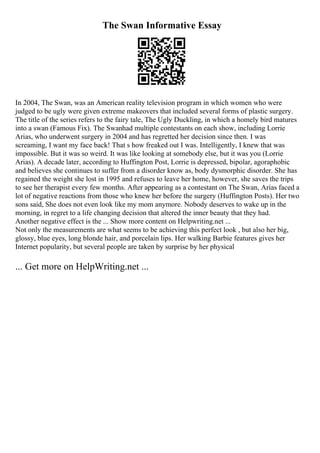 The Swan Informative Essay
In 2004, The Swan, was an American reality television program in which women who were
judged to be ugly were given extreme makeovers that included several forms of plastic surgery.
The title of the series refers to the fairy tale, The Ugly Duckling, in which a homely bird matures
into a swan (Famous Fix). The Swanhad multiple contestants on each show, including Lorrie
Arias, who underwent surgery in 2004 and has regretted her decision since then. I was
screaming, I want my face back! That s how freaked out I was. Intelligently, I knew that was
impossible. But it was so weird. It was like looking at somebody else, but it was you (Lorrie
Arias). A decade later, according to Huffington Post, Lorrie is depressed, bipolar, agoraphobic
and believes she continues to suffer from a disorder know as, body dysmorphic disorder. She has
regained the weight she lost in 1995 and refuses to leave her home, however, she saves the trips
to see her therapist every few months. After appearing as a contestant on The Swan, Arias faced a
lot of negative reactions from those who knew her before the surgery (Huffington Posts). Her two
sons said, She does not even look like my mom anymore. Nobody deserves to wake up in the
morning, in regret to a life changing decision that altered the inner beauty that they had.
Another negative effect is the ... Show more content on Helpwriting.net ...
Not only the measurements are what seems to be achieving this perfect look , but also her big,
glossy, blue eyes, long blonde hair, and porcelain lips. Her walking Barbie features gives her
Internet popularity, but several people are taken by surprise by her physical
... Get more on HelpWriting.net ...
 