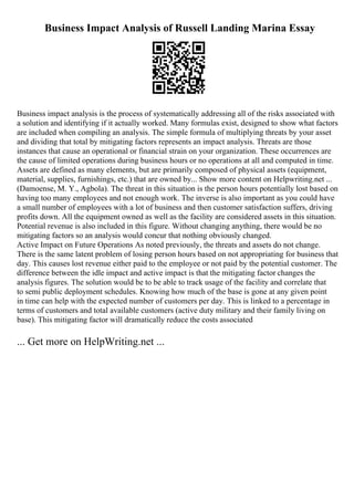 Business Impact Analysis of Russell Landing Marina Essay
Business impact analysis is the process of systematically addressing all of the risks associated with
a solution and identifying if it actually worked. Many formulas exist, designed to show what factors
are included when compiling an analysis. The simple formula of multiplying threats by your asset
and dividing that total by mitigating factors represents an impact analysis. Threats are those
instances that cause an operational or financial strain on your organization. These occurrences are
the cause of limited operations during business hours or no operations at all and computed in time.
Assets are defined as many elements, but are primarily composed of physical assets (equipment,
material, supplies, furnishings, etc.) that are owned by... Show more content on Helpwriting.net ...
(Damoense, M. Y., Agbola). The threat in this situation is the person hours potentially lost based on
having too many employees and not enough work. The inverse is also important as you could have
a small number of employees with a lot of business and then customer satisfaction suffers, driving
profits down. All the equipment owned as well as the facility are considered assets in this situation.
Potential revenue is also included in this figure. Without changing anything, there would be no
mitigating factors so an analysis would concur that nothing obviously changed.
Active Impact on Future Operations As noted previously, the threats and assets do not change.
There is the same latent problem of losing person hours based on not appropriating for business that
day. This causes lost revenue either paid to the employee or not paid by the potential customer. The
difference between the idle impact and active impact is that the mitigating factor changes the
analysis figures. The solution would be to be able to track usage of the facility and correlate that
to semi public deployment schedules. Knowing how much of the base is gone at any given point
in time can help with the expected number of customers per day. This is linked to a percentage in
terms of customers and total available customers (active duty military and their family living on
base). This mitigating factor will dramatically reduce the costs associated
... Get more on HelpWriting.net ...
 