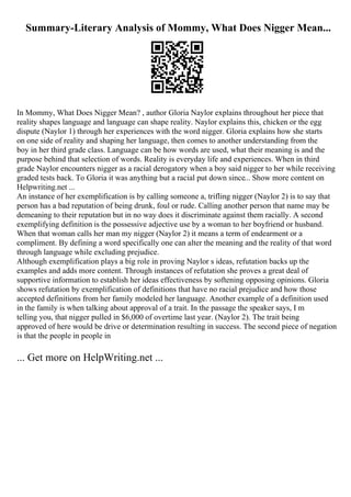 Summary-Literary Analysis of Mommy, What Does Nigger Mean...
In Mommy, What Does Nigger Mean? , author Gloria Naylor explains throughout her piece that
reality shapes language and language can shape reality. Naylor explains this, chicken or the egg
dispute (Naylor 1) through her experiences with the word nigger. Gloria explains how she starts
on one side of reality and shaping her language, then comes to another understanding from the
boy in her third grade class. Language can be how words are used, what their meaning is and the
purpose behind that selection of words. Reality is everyday life and experiences. When in third
grade Naylor encounters nigger as a racial derogatory when a boy said nigger to her while receiving
graded tests back. To Gloria it was anything but a racial put down since... Show more content on
Helpwriting.net ...
An instance of her exemplification is by calling someone a, trifling nigger (Naylor 2) is to say that
person has a bad reputation of being drunk, foul or rude. Calling another person that name may be
demeaning to their reputation but in no way does it discriminate against them racially. A second
exemplifying definition is the possessive adjective use by a woman to her boyfriend or husband.
When that woman calls her man my nigger (Naylor 2) it means a term of endearment or a
compliment. By defining a word specifically one can alter the meaning and the reality of that word
through language while excluding prejudice.
Although exemplification plays a big role in proving Naylor s ideas, refutation backs up the
examples and adds more content. Through instances of refutation she proves a great deal of
supportive information to establish her ideas effectiveness by softening opposing opinions. Gloria
shows refutation by exemplification of definitions that have no racial prejudice and how those
accepted definitions from her family modeled her language. Another example of a definition used
in the family is when talking about approval of a trait. In the passage the speaker says, I m
telling you, that nigger pulled in $6,000 of overtime last year. (Naylor 2). The trait being
approved of here would be drive or determination resulting in success. The second piece of negation
is that the people in people in
... Get more on HelpWriting.net ...
 