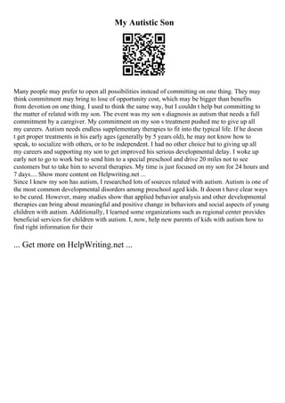My Autistic Son
Many people may prefer to open all possibilities instead of committing on one thing. They may
think commitment may bring to lose of opportunity cost, which may be bigger than benefits
from devotion on one thing. I used to think the same way, but I couldn t help but committing to
the matter of related with my son. The event was my son s diagnosis as autism that needs a full
commitment by a caregiver. My commitment on my son s treatment pushed me to give up all
my careers. Autism needs endless supplementary therapies to fit into the typical life. If he doesn
t get proper treatments in his early ages (generally by 5 years old), he may not know how to
speak, to socialize with others, or to be independent. I had no other choice but to giving up all
my careers and supporting my son to get improved his serious developmental delay. I woke up
early not to go to work but to send him to a special preschool and drive 20 miles not to see
customers but to take him to several therapies. My time is just focused on my son for 24 hours and
7 days.... Show more content on Helpwriting.net ...
Since I knew my son has autism, I researched lots of sources related with autism. Autism is one of
the most common developmental disorders among preschool aged kids. It doesn t have clear ways
to be cured. However, many studies show that applied behavior analysis and other developmental
therapies can bring about meaningful and positive change in behaviors and social aspects of young
children with autism. Additionally, I learned some organizations such as regional center provides
beneficial services for children with autism. I, now, help new parents of kids with autism how to
find right information for their
... Get more on HelpWriting.net ...
 