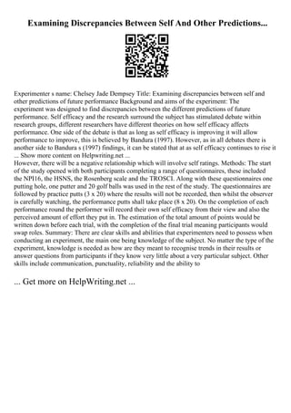 Examining Discrepancies Between Self And Other Predictions...
Experimenter s name: Chelsey Jade Dempsey Title: Examining discrepancies between self and
other predictions of future performance Background and aims of the experiment: The
experiment was designed to find discrepancies between the different predictions of future
performance. Self efficacy and the research surround the subject has stimulated debate within
research groups, different researchers have different theories on how self efficacy affects
performance. One side of the debate is that as long as self efficacy is improving it will allow
performance to improve, this is believed by Bandura (1997). However, as in all debates there is
another side to Bandura s (1997) findings, it can be stated that at as self efficacy continues to rise it
... Show more content on Helpwriting.net ...
However, there will be a negative relationship which will involve self ratings. Methods: The start
of the study opened with both participants completing a range of questionnaires, these included
the NPI16, the HSNS, the Rosenberg scale and the TROSCI. Along with these questionnaires one
putting hole, one putter and 20 golf balls was used in the rest of the study. The questionnaires are
followed by practice putts (3 x 20) where the results will not be recorded, then whilst the observer
is carefully watching, the performance putts shall take place (8 x 20). On the completion of each
performance round the performer will record their own self efficacy from their view and also the
perceived amount of effort they put in. The estimation of the total amount of points would be
written down before each trial, with the completion of the final trial meaning participants would
swap roles. Summary: There are clear skills and abilities that experimenters need to possess when
conducting an experiment, the main one being knowledge of the subject. No matter the type of the
experiment, knowledge is needed as how are they meant to recognise trends in their results or
answer questions from participants if they know very little about a very particular subject. Other
skills include communication, punctuality, reliability and the ability to
... Get more on HelpWriting.net ...
 