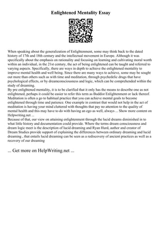 Enlightened Mentality Essay
When speaking about the generalization of Enlightenment, some may think back to the dated
history of 17th and 18th century and the intellectual movement in Europe. Although it was
specifically about the emphasis on rationality and focusing on learning and cultivating moral worth
within an individual, in the 21st century, the act of being enlightened can be taught and referred to
varying aspects. Specifically, there are ways in depth to achieve the enlightened mentality to
improve mental health and well being. Since there are many ways to achieve, some may be sought
out more than others such as with time and meditation, through psychedelic drugs that have
psychological effects, or by dreamconsciousness and logic, which can be comprehended within the
study of dreaming.
By pre enlightened mentality, it is to be clarified that it only has the means to describe one as not
enlightened, perhaps it could be easier to refer this term as Buddist Enlightenment or lack thereof.
Meditation is often a go to habitual practice that you can achieve mental goals to become
enlightened through time and patience. One example in contrast that would not help in the act of
meditation is having your mind cluttered with thoughts that pay no attention to the quality of
mental health and this may have to do with having an ego as well, always ... Show more content on
Helpwriting.net ...
Because of that, our view on attaining enlightenment through the lucid dreams diminished in to
what little history and documentation could provide. Where the terms dream consciousness and
dream logic meet is the description of lucid dreaming and Ryan Hurd, author and creator of
Dream Studies provide support of explaining the differences between ordinary dreaming and lucid
dreaming , that entails lucid dreaming can be seen as a rediscovery of ancient practices as well as a
recovery of our dreaming
... Get more on HelpWriting.net ...
 