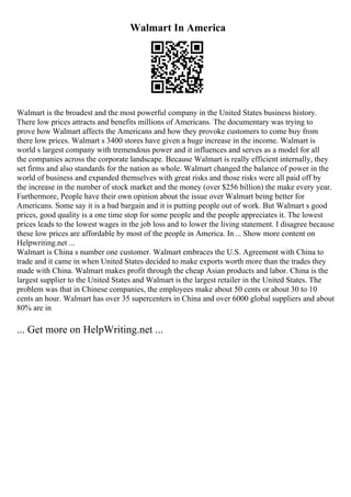 Walmart In America
Walmart is the broadest and the most powerful company in the United States business history.
There low prices attracts and benefits millions of Americans. The documentary was trying to
prove how Walmart affects the Americans and how they provoke customers to come buy from
there low prices. Walmart s 3400 stores have given a huge increase in the income. Walmart is
world s largest company with tremendous power and it influences and serves as a model for all
the companies across the corporate landscape. Because Walmart is really efficient internally, they
set firms and also standards for the nation as whole. Walmart changed the balance of power in the
world of business and expanded themselves with great risks and those risks were all paid off by
the increase in the number of stock market and the money (over $256 billion) the make every year.
Furthermore, People have their own opinion about the issue over Walmart being better for
Americans. Some say it is a bad bargain and it is putting people out of work. But Walmart s good
prices, good quality is a one time stop for some people and the people appreciates it. The lowest
prices leads to the lowest wages in the job loss and to lower the living statement. I disagree because
these low prices are affordable by most of the people in America. In ... Show more content on
Helpwriting.net ...
Walmart is China s number one customer. Walmart embraces the U.S. Agreement with China to
trade and it came in when United States decided to make exports worth more than the trades they
made with China. Walmart makes profit through the cheap Asian products and labor. China is the
largest supplier to the United States and Walmart is the largest retailer in the United States. The
problem was that in Chinese companies, the employees make about 50 cents or about 30 to 10
cents an hour. Walmart has over 35 supercenters in China and over 6000 global suppliers and about
80% are in
... Get more on HelpWriting.net ...
 