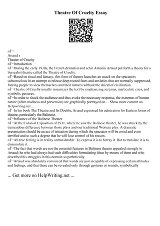 Theatre Of Cruelty Essay
пЃ¬
Artaud s
Theater of Cruelty
пЃ¬Introduction
пЃ¬During the early 1930s, the French dramatist and actor Antonin Artaud put forth a theory for a
Surrealist theatre called the Theatre of Cruelty.
пЃ¬Based on ritual and fantasy, this form of theatre launches an attack on the spectators
subconscious in an attempt to release deep rooted fears and anxieties that are normally suppressed,
forcing people to view themselves and their natures without the shield of civilization.
пЃ¬Theatre of Cruelty usually minimizes the text by emphasizing screams, inarticulate cries, and
symbolic gestures.
пЃ¬In order to shock the audience and thus evoke the necessary response, the extremes of human
nature (often madness and perversion) are graphically portrayed on ... Show more content on
Helpwriting.net ...
пЃ¬In his book The Theatre and Its Double, Artaud expressed his admiration for Eastern forms of
theatre, particularly the Balinese.
пЃ¬Influence of the Balinese Theater
пЃ¬At the Colonial Exposition of 1931, where he saw the Balinese theater, he was struck by the
tremendous difference between those plays and our traditional Western play. A dramatic
presentation should be an act of initiation during which the spectator will be awed and even
terrified and to such a degree that he will lose control of his reason.
пЃ¬All true feeling is in reality untranslatable. To express it is to betray it. But to translate it is to
dissimulate it.
пЃ¬The fact that words are not the essential features in Balinese theatre appealed strongly to
Artaud; he who had always had such difficulties formulating ideas by means of them and who
described his struggles in this domain so pathetically.
пЃ¬Artaud was absolutely convinced that words are just incapable of expressing certain attitudes
and feelings, and that these can be revealed only through gestures or sounds, symbolically
... Get more on HelpWriting.net ...
 