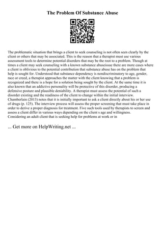 The Problem Of Substance Abuse
The problematic situation that brings a client to seek counseling is not often seen clearly by the
client or others that may be associated. This is the reason that a therapist must use various
assessment tools to determine potential disorders that may be the root to a problem. Though at
times a client may seek counseling with a known substance abuseissue there are more cases where
a client is oblivious to the potential contribution that substance abuse has on the problem that
help is sought for. Understood that substance dependency is nondiscriminatory to age, gender,
race or creed, a therapist approaches the matter with the client knowing that a problem is
recognized and there is a hope for a solution being sought by the client. At the same time it is
also known that an addictive personality will be protective of this disorder, producing a
defensive posture and plausible deniability. A therapist must assess the potential of such a
disorder existing and the readiness of the client to change within the initial interview.
Chamberlain (2013) notes that it is initially important to ask a client directly about his or her use
of drugs (p. 125). The interview process will assess the proper screening that must take place in
order to derive a proper diagnosis for treatment. Five such tools used by therapists to screen and
assess a client differ in various ways depending on the client s age and willingness.
Considering an adult client that is seeking help for problems at work or in
... Get more on HelpWriting.net ...
 