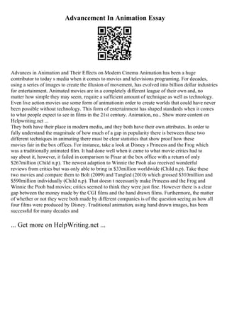 Advancement In Animation Essay
Advances in Animation and Their Effects on Modern Cinema Animation has been a huge
contributor to today s media when it comes to movies and televisions programing. For decades,
using a series of images to create the illusion of movement, has evolved into billion dollar industries
for entertainment. Animated movies are in a completely different league of their own and, no
matter how simple they may seem, require a sufficient amount of technique as well as technology.
Even live action movies use some form of animationin order to create worlds that could have never
been possible without technology. This form of entertainment has shaped standards when it comes
to what people expect to see in films in the 21st century. Animation, no... Show more content on
Helpwriting.net ...
They both have their place in modern media, and they both have their own attributes. In order to
fully understand the magnitude of how much of a gap in popularity there is between these two
different techniques in animating there must be clear statistics that show proof how these
movies fair in the box offices. For instance, take a look at Disney s Princess and the Frog which
was a traditionally animated film. It had done well when it came to what movie critics had to
say about it, however, it failed in comparison to Pixar at the box office with a return of only
$267million (Child n.p). The newest adaption to Winnie the Pooh also received wonderful
reviews from critics but was only able to bring in $33million worldwide (Child n.p). Take these
two movies and compare them to Bolt (2009) and Tangled (2010) which grossed $310million and
$590million individually (Child n.p). That doesn t necessarily make Princess and the Frog and
Winnie the Pooh bad movies; critics seemed to think they were just fine. However there is a clear
gap between the money made by the CGI films and the hand drawn films. Furthermore, the matter
of whether or not they were both made by different companies is of the question seeing as how all
four films were produced by Disney. Traditional animation, using hand drawn images, has been
successful for many decades and
... Get more on HelpWriting.net ...
 