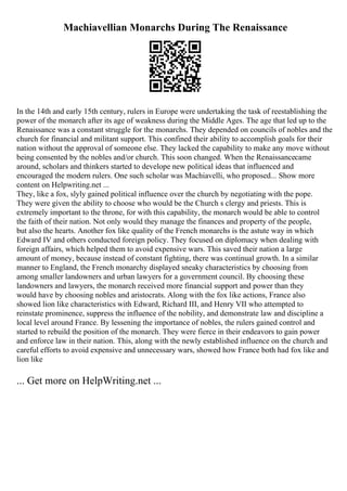 Machiavellian Monarchs During The Renaissance
In the 14th and early 15th century, rulers in Europe were undertaking the task of reestablishing the
power of the monarch after its age of weakness during the Middle Ages. The age that led up to the
Renaissance was a constant struggle for the monarchs. They depended on councils of nobles and the
church for financial and militant support. This confined their ability to accomplish goals for their
nation without the approval of someone else. They lacked the capability to make any move without
being consented by the nobles and/or church. This soon changed. When the Renaissancecame
around, scholars and thinkers started to develope new political ideas that influenced and
encouraged the modern rulers. One such scholar was Machiavelli, who proposed... Show more
content on Helpwriting.net ...
They, like a fox, slyly gained political influence over the church by negotiating with the pope.
They were given the ability to choose who would be the Church s clergy and priests. This is
extremely important to the throne, for with this capability, the monarch would be able to control
the faith of their nation. Not only would they manage the finances and property of the people,
but also the hearts. Another fox like quality of the French monarchs is the astute way in which
Edward IV and others conducted foreign policy. They focused on diplomacy when dealing with
foreign affairs, which helped them to avoid expensive wars. This saved their nation a large
amount of money, because instead of constant fighting, there was continual growth. In a similar
manner to England, the French monarchy displayed sneaky characteristics by choosing from
among smaller landowners and urban lawyers for a government council. By choosing these
landowners and lawyers, the monarch received more financial support and power than they
would have by choosing nobles and aristocrats. Along with the fox like actions, France also
showed lion like characteristics with Edward, Richard III, and Henry VII who attempted to
reinstate prominence, suppress the influence of the nobility, and demonstrate law and discipline a
local level around France. By lessening the importance of nobles, the rulers gained control and
started to rebuild the position of the monarch. They were fierce in their endeavors to gain power
and enforce law in their nation. This, along with the newly established influence on the church and
careful efforts to avoid expensive and unnecessary wars, showed how France both had fox like and
lion like
... Get more on HelpWriting.net ...
 