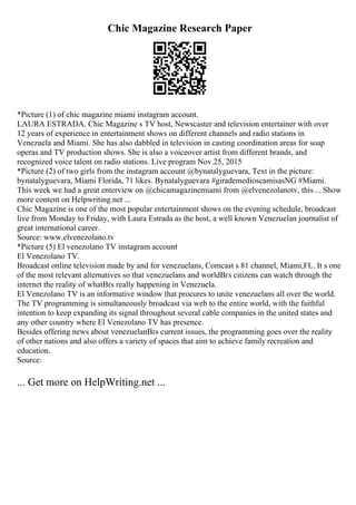 Chic Magazine Research Paper
*Picture (1) of chic magazine miami instagram account.
LAURA ESTRADA. Chic Magazine s TV host, Newscaster and television entertainer with over
12 years of experience in entertainment shows on different channels and radio stations in
Venezuela and Miami. She has also dabbled in television in casting coordination areas for soap
operas and TV production shows. She is also a voiceover artist from different brands, and
recognized voice talent on radio stations. Live program Nov.25, 2015
*Picture (2) of two girls from the instagram account @bynatalyguevara, Text in the picture:
bynatalyguevara, Miami Florida, 71 likes. Bynatalyguevara #girademedioscamisasNG #Miami.
This week we had a great enterview on @chicamagazinemiami from @elvenezolanotv, this ... Show
more content on Helpwriting.net ...
Chic Magazine is one of the most popular entertainment shows on the evening schedule, broadcast
live from Monday to Friday, with Laura Estrada as the host, a well known Venezuelan journalist of
great international career.
Source: www.elvenezolano.tv
*Picture (5) El venezolano TV instagram account
El Venezolano TV.
Broadcast online television made by and for venezuelans, Comcast s 81 channel, Miami,FL. It s one
of the most relevant alternatives so that venezuelans and worldВґs citizens can watch through the
internet the reality of whatВґs really happening in Venezuela.
El Venezolano TV is an informative window that procures to unite venezuelans all over the world.
The TV programming is simultaneously broadcast via web to the entire world, with the faithful
intention to keep expanding its signal throughout several cable companies in the united states and
any other country where El Venezolano TV has presence.
Besides offering news about venezuelanВґs current issues, the programming goes over the reality
of other nations and also offers a variety of spaces that aim to achieve family recreation and
education.
Source:
... Get more on HelpWriting.net ...
 