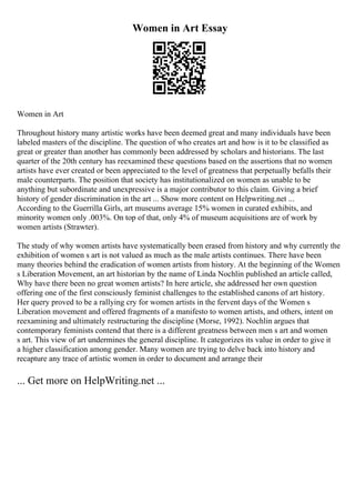 Women in Art Essay
Women in Art
Throughout history many artistic works have been deemed great and many individuals have been
labeled masters of the discipline. The question of who creates art and how is it to be classified as
great or greater than another has commonly been addressed by scholars and historians. The last
quarter of the 20th century has reexamined these questions based on the assertions that no women
artists have ever created or been appreciated to the level of greatness that perpetually befalls their
male counterparts. The position that society has institutionalized on women as unable to be
anything but subordinate and unexpressive is a major contributor to this claim. Giving a brief
history of gender discrimination in the art ... Show more content on Helpwriting.net ...
According to the Guerrilla Girls, art museums average 15% women in curated exhibits, and
minority women only .003%. On top of that, only 4% of museum acquisitions are of work by
women artists (Strawter).
The study of why women artists have systematically been erased from history and why currently the
exhibition of women s art is not valued as much as the male artists continues. There have been
many theories behind the eradication of women artists from history. At the beginning of the Women
s Liberation Movement, an art historian by the name of Linda Nochlin published an article called,
Why have there been no great women artists? In here article, she addressed her own question
offering one of the first consciously feminist challenges to the established canons of art history.
Her query proved to be a rallying cry for women artists in the fervent days of the Women s
Liberation movement and offered fragments of a manifesto to women artists, and others, intent on
reexamining and ultimately restructuring the discipline (Morse, 1992). Nochlin argues that
contemporary feminists contend that there is a different greatness between men s art and women
s art. This view of art undermines the general discipline. It categorizes its value in order to give it
a higher classification among gender. Many women are trying to delve back into history and
recapture any trace of artistic women in order to document and arrange their
... Get more on HelpWriting.net ...
 