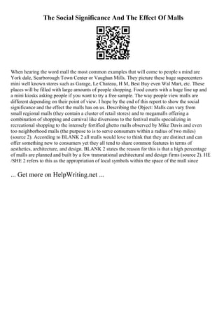 The Social Significance And The Effect Of Malls
When hearing the word mall the most common examples that will come to people s mind are
York dale, Scarborough Town Center or Vaughan Mills. They picture these huge supercenters
mini well known stores such as Garage, Le Chateau, H M, Best Buy even Wal Mart, etc. These
places will be filled with large amounts of people shopping. Food courts with a huge line up and
a mini kiosks asking people if you want to try a free sample. The way people view malls are
different depending on their point of view. I hope by the end of this report to show the social
significance and the effect the malls has on us. Describing the Object: Malls can vary from
small regional malls (they contain a cluster of retail stores) and to megamalls offering a
combination of shopping and carnival like diversions to the festival malls specializing in
recreational shopping to the intensely fortified ghetto malls observed by Mike Davis and even
too neighborhood malls (the purpose to is to serve consumers within a radius of two miles)
(source 2). According to BLANK 2 all malls would love to think that they are distinct and can
offer something new to consumers yet they all tend to share common features in terms of
aesthetics, architecture, and design. BLANK 2 states the reason for this is that a high percentage
of malls are planned and built by a few transnational architectural and design firms (source 2). HE
/SHE 2 refers to this as the appropriation of local symbols within the space of the mall since
... Get more on HelpWriting.net ...
 
