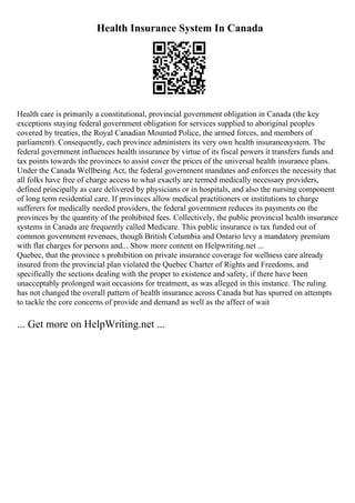 Health Insurance System In Canada
Health care is primarily a constitutional, provincial government obligation in Canada (the key
exceptions staying federal government obligation for services supplied to aboriginal peoples
covered by treaties, the Royal Canadian Mounted Police, the armed forces, and members of
parliament). Consequently, each province administers its very own health insurancesystem. The
federal government influences health insurance by virtue of its fiscal powers it transfers funds and
tax points towards the provinces to assist cover the prices of the universal health insurance plans.
Under the Canada Wellbeing Act, the federal government mandates and enforces the necessity that
all folks have free of charge access to what exactly are termed medically necessary providers,
defined principally as care delivered by physicians or in hospitals, and also the nursing component
of long term residential care. If provinces allow medical practitioners or institutions to charge
sufferers for medically needed providers, the federal government reduces its payments on the
provinces by the quantity of the prohibited fees. Collectively, the public provincial health insurance
systems in Canada are frequently called Medicare. This public insurance is tax funded out of
common government revenues, though British Columbia and Ontario levy a mandatory premium
with flat charges for persons and... Show more content on Helpwriting.net ...
Quebec, that the province s prohibition on private insurance coverage for wellness care already
insured from the provincial plan violated the Quebec Charter of Rights and Freedoms, and
specifically the sections dealing with the proper to existence and safety, if there have been
unacceptably prolonged wait occasions for treatment, as was alleged in this instance. The ruling
has not changed the overall pattern of health insurance across Canada but has spurred on attempts
to tackle the core concerns of provide and demand as well as the affect of wait
... Get more on HelpWriting.net ...
 