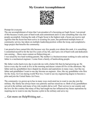 My Greatest Accomplishment
Prompt for everyone
The one accomplishment of mine that I am proudest of is becoming an Eagle Scout. I am proud
of this because it took years of hard work and commitment and it is also something that very few
people accomplish. Earning the rank of Eagle Scout is the highest rank a Scout can receive and
signifies that the Scout has been active in scouting for years, has performed multiple hours of
community service, has taken on multiple leadership position within the troop, and completed a
large project that benefits the community.
I am proud to have earned this title because very few people ever obtain this rank, it is something
I committed myself to for the last five years of my life, and I put a lot of hard work and dedication
into earning ... Show more content on Helpwriting.net ...
I was raised by two hard working parents. My mother is a businesswoman working in sales and my
father is a mechanical engineer. I come from a family of hardworking people.
My father works hard every day to provide me with a better life then he had growing up. He
leaves every day for work at five in the morning and doesn t return till five in the afternoon. My
father and my grandfathers have shaped my dreams and aspirations in many ways. Just like my
father and grandfather I want to one day become an engineer. Also, like my grandfather who flew
for the Army Air Core during world War two, I want to use my engineering degree to become a
pilot and join the United States Air Force.
The community vie grown up in has in many ways motivated me to want to one day join the
military. My family has always been very patriotic and has raised me so. Both of my grandfathers
served in the military and many of my role models did as well. Their service to our country and
the love for this country that many of they had taught me has influenced my future aspirations by
inspiring me to want to one day become a pilot in the military and serve my
... Get more on HelpWriting.net ...
 
