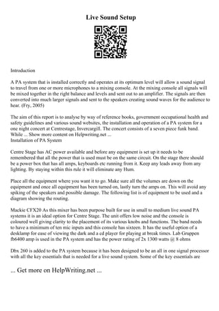 Live Sound Setup
Introduction
A PA system that is installed correctly and operates at its optimum level will allow a sound signal
to travel from one or more microphones to a mixing console. At the mixing console all signals will
be mixed together in the right balance and levels and sent out to an amplifier. The signals are then
converted into much larger signals and sent to the speakers creating sound waves for the audience to
hear. (Fry, 2005)
The aim of this report is to analyse by way of reference books, government occupational health and
safety guidelines and various sound websites, the installation and operation of a PA system for a
one night concert at Centrestage, Invercargill. The concert consists of a seven piece funk band.
While ... Show more content on Helpwriting.net ...
Installation of PA System
Centre Stage has AC power available and before any equipment is set up it needs to be
remembered that all the power that is used must be on the same circuit. On the stage there should
be a power box that has all amps, keyboards etc running from it. Keep any leads away from any
lighting. By staying within this rule it will eliminate any Hum.
Place all the equipment where you want it to go. Make sure all the volumes are down on the
equipment and once all equipment has been turned on, lastly turn the amps on. This will avoid any
spiking of the speakers and possible damage. The following list is of equipment to be used and a
diagram showing the routing.
Mackie CFX20 As this mixer has been purpose built for use in small to medium live sound PA
systems it is an ideal option for Centre Stage. The unit offers low noise and the console is
coloured well giving clarity to the placement of its various knobs and functions. The band needs
to have a minimum of ten mic inputs and this console has sixteen. It has the useful option of a
desklamp for ease of viewing the dark and a cd player for playing at break times. Lab Gruppen
fb6400 amp is used in the PA system and has the power rating of 2x 1300 watts @ 8 ohms
Dbx 260 is added to the PA system because it has been designed to be an all in one signal processor
with all the key essentials that is needed for a live sound system. Some of the key essentials are
... Get more on HelpWriting.net ...
 