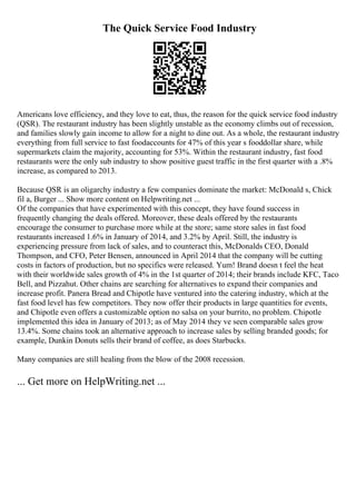 The Quick Service Food Industry
Americans love efficiency, and they love to eat, thus, the reason for the quick service food industry
(QSR). The restaurant industry has been slightly unstable as the economy climbs out of recession,
and families slowly gain income to allow for a night to dine out. As a whole, the restaurant industry
everything from full service to fast foodaccounts for 47% of this year s fooddollar share, while
supermarkets claim the majority, accounting for 53%. Within the restaurant industry, fast food
restaurants were the only sub industry to show positive guest traffic in the first quarter with a .8%
increase, as compared to 2013.
Because QSR is an oligarchy industry a few companies dominate the market: McDonald s, Chick
fil a, Burger ... Show more content on Helpwriting.net ...
Of the companies that have experimented with this concept, they have found success in
frequently changing the deals offered. Moreover, these deals offered by the restaurants
encourage the consumer to purchase more while at the store; same store sales in fast food
restaurants increased 1.6% in January of 2014, and 3.2% by April. Still, the industry is
experiencing pressure from lack of sales, and to counteract this, McDonalds CEO, Donald
Thompson, and CFO, Peter Bensen, announced in April 2014 that the company will be cutting
costs in factors of production, but no specifics were released. Yum! Brand doesn t feel the heat
with their worldwide sales growth of 4% in the 1st quarter of 2014; their brands include KFC, Taco
Bell, and Pizzahut. Other chains are searching for alternatives to expand their companies and
increase profit. Panera Bread and Chipotle have ventured into the catering industry, which at the
fast food level has few competitors. They now offer their products in large quantities for events,
and Chipotle even offers a customizable option no salsa on your burrito, no problem. Chipotle
implemented this idea in January of 2013; as of May 2014 they ve seen comparable sales grow
13.4%. Some chains took an alternative approach to increase sales by selling branded goods; for
example, Dunkin Donuts sells their brand of coffee, as does Starbucks.
Many companies are still healing from the blow of the 2008 recession.
... Get more on HelpWriting.net ...
 