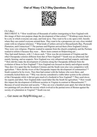 Out of Many Ch.3 Dbq Questions. Essay
Ch.3 dbq s
DOCUMENT A: * How would tens of thousands of settlers immigrating to New England with
this image of their own purpose shape the development of that colony? * Winthrop wants them to
be a city in which everyone can copy, and look up to. They want to be a city upon a hill, literally
where they can control everyone around them. They want to be a prosperous yet very close minded
estate with no religious tolerance. * What kinds of settlers arrived in Massachusetts Bay, Plymouth
Plantation, and Connecticut? * The puritans and Pilgrims arrived there (New England Colony).
They were very religious. Pilgrims wanted to separate from the church completely and the Puritans
wanted to reform it because they were ... Show more content on Helpwriting.net ...
They had small farmers, with 1 2 slaves each. * How was the environment of Virginia and the
other Chesapeake colonies different from that of New England? * South was un urbanized, had
mainly farming, and no seaports. New England was very urbanized and had seaports, and trade.
* How did this make the development of colonies along the Chesapeake different from the
evolution of those in New England? * New England was focused on family and religion mostly.
They don t live apart like the Southern Colonies and the South were also very competitive with
agriculture. * How did the rivers of the Chesapeake impact the development of communities? *
South wanted to be by rivers. They then had contact with the Indians who were there, and
eventually kicked them out. * Why was slavery considered a viable labor system in the colonies
of the Chesapeake while it did not gain much of a foothold in New England? * They used slaves
for exports and labor; New England didn t need labor like the South for agriculture. * How would
this impact the development of different societies in Virginia in contrast to Massachusetts? *
Because of social structure and security. * They are over a hundred years apart, but what do these
two paintings tell you about the society which evolved in the puritan town of Boston against the
society of a plantation in Virginia? * South was not
... Get more on HelpWriting.net ...
 