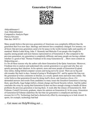 Generation Q Friedman
Abdyrakhmanov1
Azat Abdyrakhmanov
Comparative Analysis Paper
Patricia Silvestro
Date due: 04/07/11
Many people believe that previous generation of Americans was completely different than the
generation that lives now days. Ideology and interests have completely changed. For instance, we
all know that previous generation cared a lot for peace in the world, human rights and equality of
mankind. Martin Luther King, John. F. Kennedy and Malcolm X are people who fought for
equality among people and most famous representatives of Generation X. But compared to the
previous generation, my generation is completely different, and many people are having a debate
whether it s good or bad. Thomas Friedman in his essay Generation Q ... Show more content on
Helpwriting.net ...
It s for all these reasons why the author calls them Generation Q the Quite Americans. Moreover,
Friedman tries to analyze and understand why current generation is so quiet and why they are
quietly pursuing their idealism. In his opinion, more and more people of Generation Q spend
time online, hiding behind computer screens and trying not to be social. There are no big and
old crusades like back in days. Instead of going to Washington D.C. and be against the Iraq war,
the generation Q writes comments in Internet, as a result, spends more and more time online. The
writer believes that generation Q must be doing itself a favor, and America a favor, if it
demanded answers and results from candidates to many issues the Greediest Generation is leaving
them, specifically, huge budget deficit, climate change and Social Security reform. And the author
concludes the essay by saying that Generation Q does not have enough courage to handle all those
problems the previous generation is leaving them. A week after the release of Generation Q , Rob
Fishman, Cornell University graduate, shares his opinion on Generation Q. In his essay, Generation
of Generation Q Fishman underlines the fact that our generation is complacent and there are
excuses for it (73). Technology had had a distinctively effect by encouraging us to look inward. In
sports, for example, technology had had
... Get more on HelpWriting.net ...
 
