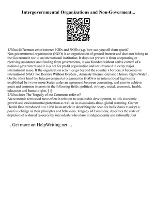 Intergovernmental Organizations and Non-Goverment...
1.What differences exist between IGOs and NGOs (e.g. how can you tell them apart)?
Non governmental organization (NGO) is an organization of general interest and does not belong to
the Government nor to an international institution. It does not prevent it from cooperating or
receiving assistance and funding from governments, it was founded without active control of a
national government and it is a not for profit organization and are involved in every major
international issue. If the organization activities go beyond the country s borders, it becomes an
international NGO like Doctors Without Borders , Amnesty International and Human RightsWatch .
On the other hand the Intergovernmental organization (IGO) is an international legal entity
established by two or more States under an agreement between consenting, and aims to achieve
goals and common interests in the following fields: political, military, social, economic, health,
education and human rights. [1]
2.What does The Tragedy of the Commons refer to?
An economic term used most often in relation to sustainable development, to link economic
growth and environmental protection as well as in discussions about global warming. Garrett
Hardin first introduced it in 1968 in an article in describing the need for individuals to adopt a
positive change in their principles and behaviors. Tragedy of Commons, describes the state of
depletion of a shared resource by individuals who share it independently and rationally, but
... Get more on HelpWriting.net ...
 