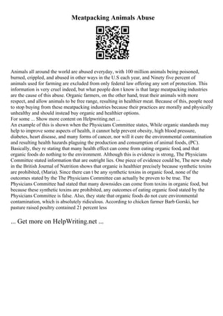 Meatpacking Animals Abuse
Animals all around the world are abused everyday, with 100 million animals being poisoned,
burned, crippled, and abused in other ways in the U.S each year, and Ninety five percent of
animals used for farming are excluded from only federal law offering any sort of protection. This
information is very cruel indeed, but what people don t know is that large meatpacking industries
are the cause of this abuse. Organic farmers, on the other hand, treat their animals with more
respect, and allow animals to be free range, resulting in healthier meat. Because of this, people need
to stop buying from these meatpacking industries because their practices are morally and physically
unhealthy and should instead buy organic and healthier options.
For some ... Show more content on Helpwriting.net ...
An example of this is shown when the Physicians Committee states, While organic standards may
help to improve some aspects of health, it cannot help prevent obesity, high blood pressure,
diabetes, heart disease, and many forms of cancer, nor will it cure the environmental contamination
and resulting health hazards plaguing the production and consumption of animal foods, (PC).
Basically, they re stating that many health effect can come from eating organic food, and that
organic foods do nothing to the environment. Although this is evidence is strong, The Physicians
Committee stated information that are outright lies. One piece of evidence could be, The new study
in the British Journal of Nutrition shows that organic is healthier precisely because synthetic toxins
are prohibited, (Maria). Since there can t be any synthetic toxins in organic food, none of the
outcomes stated by the The Physicians Committee can actually be proven to be true. The
Physicians Committee had stated that many downsides can come from toxins in organic food, but
because these synthetic toxins are prohibited, any outcomes of eating organic food stated by the
Physicians Committee is false. Also, they state that organic foods do not cure environmental
contamination, which is absolutely ridiculous. According to chicken farmer Barb Gorski, her
pasture raised poultry contained 21 percent less
... Get more on HelpWriting.net ...
 