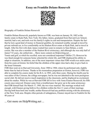 Essay on Franklin Delano Roosevelt
Biography of Franklin Delano Roosevelt
Franklin Delano Roosevelt, popularly known as FDR, was born on January 30, 1882 at the
family estate in Hyde Park, New York. His father, James, graduated from Harvard Law School,
married, had a son, and took over his family?s rights in coal and transportation. Despite the fact
that he lost a good deal of money in financial gambles, he remained wealthy enough to travel by
private railroad car, to live comfortably on his Hudson River estate at Hyde Park, and to travel at
length. After his first wife died, James waited four years to remarry to Sara Delano, a sixth
cousin. She was also a member of the Hudson River aristocracy, and although she was only half of
James? 52 years, she settled into ... Show more content on Helpwriting.net ...
Tennis and golf, at which he excelled, were not considered important? (Miller 27). However he
was liked enough for someone home schooled his whole life, and FDR displayed his ability to
adapt to situations. In addition, one of the most important virtues that FDR would ever attain came
from his years at Groton: his belief that the children of the upper class had a duty to give back to
the lesser fortunate.
FDR then went on to Harvard University, from 1900 to 1904, where he performed only slightly
better than he had at Groton. Thanks to his tremendous preparation at Groton, however, FDR was
able to complete his course study for his B.A. in 1903, only three years. During his fourth year he
was editor of the Crimson, the college newspaper, but he was not admitted to the most prestigious
social club. He did not receive much inspiration in the classroom, and he displayed no excitement
about his studies. While he was at Harvard FDR fell in love with Anna Eleanor Roosevelt, his fifth
cousin once removed. Eleanor came from a troubled past, but grew up in the same aristocracy
that FDR himself had. On March 17, 1905, the two were married. The marriage worked well
enough, with Eleanor giving birth to five children within the first 11 years of their marriage.
Having both been born into wealth, neither Roosevelt had any problem mixing with the aristocracy
of the New York area. Despite often periods of unhappiness, Eleanor stayed true to Franklin for the
40 years of
... Get more on HelpWriting.net ...
 