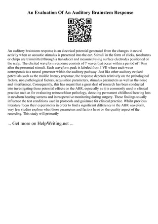 An Evaluation Of An Auditory Brainstem Response
An auditory brainstem response is an electrical potential generated from the changes in neural
activity when an acoustic stimulus is presented into the ear. Stimuli in the form of clicks, tonebursts
or chirps are transmitted through a transducer and measured using surface electrodes positioned on
the scalp. The elicited waveform response consists of 7 waves that occur within a period of 10ms
after the presented stimuli. Each waveform peak is labeled from I VII where each wave
corresponds to a neural generator within the auditory pathway. Just like other auditory evoked
potentials such as the middle latency response, the response depends relatively on the pathological
factors, non pathological factors, acquisition parameters, stimulus parameters as well as the noise
and interference. Consequently, this has meant that a great deal of research has been conducted
into investigating these potential effects on the ABR, especially as it is commonly used in clinical
practice such as for evaluating retrocochlear pathology, detecting permanent childhood hearing loss
in newborn hearing screens and intraoperative monitoring during surgery. These findings usually
influence the test conditions used in protocols and guidance for clinical practice. Whilst previous
literature focus their experiments in order to find a significant difference in the ABR waveform,
very few studies explore what these parameters and factors have on the quality aspect of the
recording. This study will primarily
... Get more on HelpWriting.net ...
 