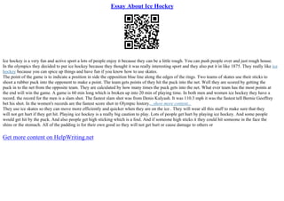 Essay About Ice Hockey
Ice hockey is a very fun and active sport a lots of people enjoy it because they can be a little rough. You can push people over and just rough house.
In the olympics they decided to put ice hockey because they thought it was really interesting sport and they also put it in like 1875. They really like ice
hockey because you can spice up things and have fun if you know how to use skates.
The point of the game is to indicate a position in side the opposition blue line along the edges of the rings. Two teams of skates use their sticks to
shoot a rubber puck into the opponent to make a point. The team gets points of they hit the puck into the net. Well they are scored by getting the
puck in to the net from the opposite team. They are calculated by how many times the puck gets into the net. What ever team has the most points at
the end will win the game. A game is 60 min long which is broken up into 20 min of playing time. In both men and women ice hockey they have a
record. the record for the men is a slam shot. The fastest slam shot was from Denis Kulyash. It was 110.3 mph it was the fastest tell Bernie Geoffrey
bet his shot. In the women's records are the fastest score shot in Olympic history....show more content...
They use ice skates so they can move more efficiently and quicker when they are on the ice . They will wear all this stuff to make sure that they
will not get hurt if they get hit. Playing ice hockey is a really big caution to play. Lots of people get hurt by playing ice hockey. And some people
would get hit by the puck. And also people get high sticking which is a foul. And if someone high sticks it they could hit someone in the face the
shins or the stomach. All of the padding is for their own good so they will not get hurt or cause damage to others or
Get more content on HelpWriting.net
 