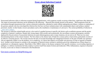 Essay about Infection Control
Nosocomial infections refers to infections acquired during hospitalization, with symptoms usually occurring within forty–eight hours after admission.
The origin of nosocomial infections can be attributed to the following: – Bacterial flora already present in the patient; – Microorganisms from the
environment through transmission from: carriers colonized at admission, admitted to wards without undergoing surveillance, isolation or eradication of
the germ(s); patients who have developed the infection but who have not been isolated;contact with contaminated objects and surfaces; medical
personnel, usually via their hands; invasive procedures such as the installation or maintenance of a device(1). The current probability of infection in
...show more content...
The increase in infection–related health activity is the result of a gradual increase in specific risk factors such as antibiotic pressure and the greater
complexity of patients' conditions. Despite their strong impact, both socially and economically, the surveillance systems and programs currently
deployed for the prevention of nosocomial infections are quite dishomogeneous and, in many situations, do not exist at all. There are two main
discriminating factors in this critical situation. The first relates to the chronic lack of funds for a serious policy of prevention, particularly in terms of
an effective screening process. The second concerns the lack of accurate knowledge and widespread awareness on the part of health–care operators
who are apparently unable to see the problem, in its complexity, as a factor that impacts on all health–care processes, be that at regional or hospital
level. Another crucial element to consider is the emergence of bacterial strains resistant to antibiotics,given the widespread use of these drugs as a
prophylactic or a therapeutic regimen. Main Body i) How MRSA relates to the disease symptoms Non–specific resistance, to an invading organism, or
pathogen, is a defence mechanism the body employs to protect itself from attack (Tortora and Grabowski 1996). Inflammation, response to bacterial
invasion, occurs due to release of chemicals in the bloodstream
Get more content on HelpWriting.net
 