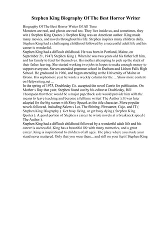 Stephen King Biography Of The Best Horror Writer
Biography Of The Best Horror Writer Of All Time
Monsters are real, and ghosts are real too. They live inside us, and sometimes, they
win ( Stephen King Quotes ). Stephen King was an American author. King made
many movies, and novels throughout his life. Stephen inspires many children daily.
Stephen King had a challenging childhood followed by a successful adult life and his
career is wonderful.
Stephen King had a difficult childhood. He was born in Portland, Maine, on
September 21, 1947( Stephen King ). When he was two years old his father left him,
and his family to fend for themselves. His mother attempting to pick up the slack of
their father leaving. She started working two jobs in hopes to make enough money to
support everyone. Steven attended grammar school in Durham and Lisbon Falls High
School. He graduated in 1966, and began attending at the University of Maine at
Orono. His sophomore year he wrote a weekly column for the ... Show more content
on Helpwriting.net ...
In the spring of 1973, Doubleday Co. accepted the novel Carrie for publication. On
Mother s Day that year, Stephen found out by his editor at Doubleday, Bill
Thompson that there would be a major paperback sale would provide him with the
means to leave teaching and become a fulltime writer( The Author ). It was later
adapted for the big screen with Sissy Spacek as the title character. More popular
novels followed, including Salem s Lot, The Shining, Firestarter, Cujo, and IT (
Stephen King Biography ). Get busy living, or get busy dying ( Stephen King
Quotes ). A good portion of Stephen s career he wrote novels at a breakneck speed (
The Author ).
Stephen King had a difficult childhood followed by a wonderful adult life and his
career is successful. King has a beautiful life with many memories, and a great
career. King is inspirational to children of all ages. The place where you made your
stand never mattered. Only that you were there... and still on your feet ( Stephen King
 