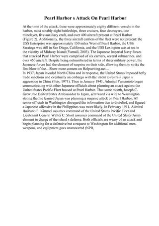 Pearl Harbor s Attack On Pearl Harbor
At the time of the attack, there were approximately eighty different vessels in the
harbor, most notably eight battleships, three cruisers, four destroyers, one
minelayer, five auxiliary craft, and over 400 aircraft present at Pearl Harbor
(Figure 2). Additionally, the three aircraft carriers of the fleet were not present: the
USS Enterprise was approximately 150 miles West of Pearl Harbor, the USS
Saratoga was still in San Diego, California, and the USS Lexington was at sea in
the vicinity of Midway Island (Yarnall, 2003). The Japanese Imperial Navy forces
that attacked Pearl Harbor were comprised of six carriers, several submarines, and
over 450 aircraft. Despite being outnumbered in terms of sheer military power, the
Japanese forces had the element of surprise on their side, allowing them to strike the
first blow of the... Show more content on Helpwriting.net ...
In 1937, Japan invaded North China and in response, the United States imposed hefty
trade sanctions and eventually an embargo with the intent to restrain Japan s
aggression in China (Feis, 1971). Then in January 1941, Admiral Yamamoto began
communicating with other Japanese officials about planning an attack against the
United States Pacific Fleet housed at Pearl Harbor. That same month, Joseph C.
Grew, the United States Ambassador to Japan, sent word via wire to Washington
stating that he learned Japan was planning a surprise attack on Pearl Harbor. All
senior officials in Washington disregard the information due to disbelief, and figured
a Japanese offensive in the Philippines was more likely. In February 1941, Admiral
Husband E. Kimmel assumes command of the United States Pacific Fleet and
Lieutenant General Walter C. Short assumes command of the United States Army
element in charge of the island s defense. Both officials are weary of an attack and
begin planning for a defensive but a request to Washington for additional men,
weapons, and equipment goes unanswered (NPR,
 