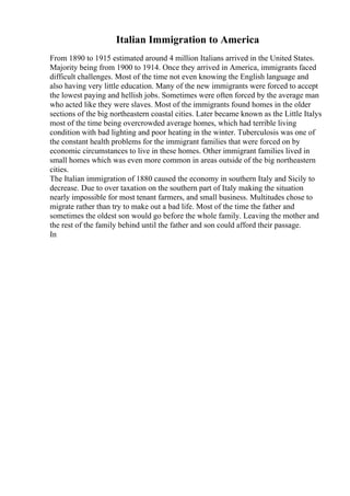 Italian Immigration to America
From 1890 to 1915 estimated around 4 million Italians arrived in the United States.
Majority being from 1900 to 1914. Once they arrived in America, immigrants faced
difficult challenges. Most of the time not even knowing the English language and
also having very little education. Many of the new immigrants were forced to accept
the lowest paying and hellish jobs. Sometimes were often forced by the average man
who acted like they were slaves. Most of the immigrants found homes in the older
sections of the big northeastern coastal cities. Later became known as the Little Italys
most of the time being overcrowded average homes, which had terrible living
condition with bad lighting and poor heating in the winter. Tuberculosis was one of
the constant health problems for the immigrant families that were forced on by
economic circumstances to live in these homes. Other immigrant families lived in
small homes which was even more common in areas outside of the big northeastern
cities.
The Italian immigration of 1880 caused the economy in southern Italy and Sicily to
decrease. Due to over taxation on the southern part of Italy making the situation
nearly impossible for most tenant farmers, and small business. Multitudes chose to
migrate rather than try to make out a bad life. Most of the time the father and
sometimes the oldest son would go before the whole family. Leaving the mother and
the rest of the family behind until the father and son could afford their passage.
In
 